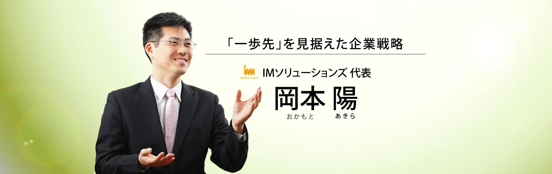 一歩先を見据えた企業戦略。IMソリューションズ代表　岡本 陽（おかもと あきら）